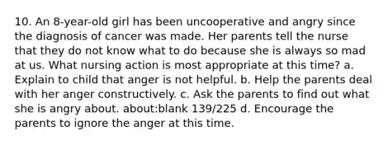 10. An 8-year-old girl has been uncooperative and angry since the diagnosis of cancer was made. Her parents tell the nurse that they do not know what to do because she is always so mad at us. What nursing action is most appropriate at this time? a. Explain to child that anger is not helpful. b. Help the parents deal with her anger constructively. c. Ask the parents to find out what she is angry about. about:blank 139/225 d. Encourage the parents to ignore the anger at this time.