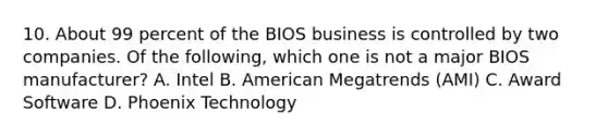 10. About 99 percent of the BIOS business is controlled by two companies. Of the following, which one is not a major BIOS manufacturer? A. Intel B. American Megatrends (AMI) C. Award Software D. Phoenix Technology