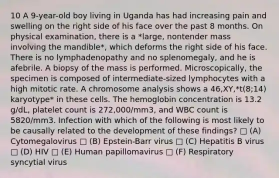 10 A 9-year-old boy living in Uganda has had increasing pain and swelling on the right side of his face over the past 8 months. On physical examination, there is a *large, nontender mass involving the mandible*, which deforms the right side of his face. There is no lymphadenopathy and no splenomegaly, and he is afebrile. A biopsy of the mass is performed. Microscopically, the specimen is composed of intermediate-sized lymphocytes with a high mitotic rate. A chromosome analysis shows a 46,XY,*t(8;14) karyotype* in these cells. The hemoglobin concentration is 13.2 g/dL, platelet count is 272,000/mm3, and WBC count is 5820/mm3. Infection with which of the following is most likely to be causally related to the development of these findings? □ (A) Cytomegalovirus □ (B) Epstein-Barr virus □ (C) Hepatitis B virus □ (D) HIV □ (E) Human papillomavirus □ (F) Respiratory syncytial virus