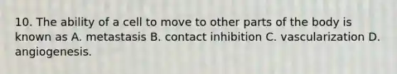 10. The ability of a cell to move to other parts of the body is known as A. metastasis B. contact inhibition C. vascularization D. angiogenesis.