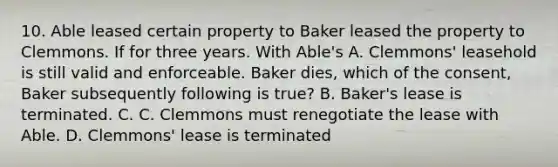 10. Able leased certain property to Baker leased the property to Clemmons. If for three years. With Able's A. Clemmons' leasehold is still valid and enforceable. Baker dies, which of the consent, Baker subsequently following is true? B. Baker's lease is terminated. C. C. Clemmons must renegotiate the lease with Able. D. Clemmons' lease is terminated