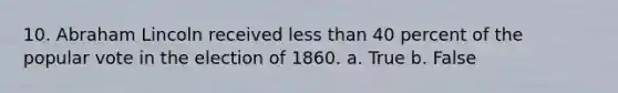 10. Abraham Lincoln received less than 40 percent of the popular vote in the election of 1860. a. True b. False