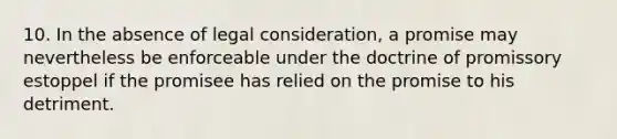 10. In the absence of legal consideration, a promise may nevertheless be enforceable under the doctrine of promissory estoppel if the promisee has relied on the promise to his detriment.