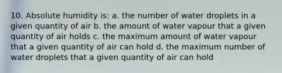 10. Absolute humidity is: a. the number of water droplets in a given quantity of air b. the amount of water vapour that a given quantity of air holds c. the maximum amount of water vapour that a given quantity of air can hold d. the maximum number of water droplets that a given quantity of air can hold