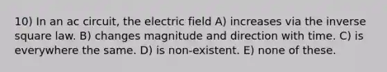 10) In an ac circuit, the electric field A) increases via the inverse square law. B) changes magnitude and direction with time. C) is everywhere the same. D) is non-existent. E) none of these.