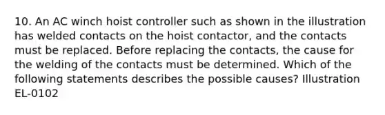 10. An AC winch hoist controller such as shown in the illustration has welded contacts on the hoist contactor, and the contacts must be replaced. Before replacing the contacts, the cause for the welding of the contacts must be determined. Which of the following statements describes the possible causes? Illustration EL-0102