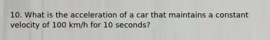 10. What is the acceleration of a car that maintains a constant velocity of 100 km/h for 10 seconds?