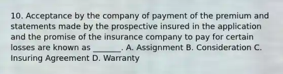 10. Acceptance by the company of payment of the premium and statements made by the prospective insured in the application and the promise of the insurance company to pay for certain losses are known as _______. A. Assignment B. Consideration C. Insuring Agreement D. Warranty