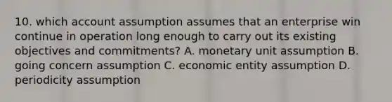 10. which account assumption assumes that an enterprise win continue in operation long enough to carry out its existing objectives and commitments? A. monetary unit assumption B. going concern assumption C. economic entity assumption D. periodicity assumption