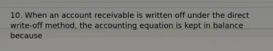 10. When an account receivable is written off under the direct write-off method, the accounting equation is kept in balance because