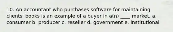 10. An accountant who purchases software for maintaining clients' books is an example of a buyer in a(n) ____ market. a. consumer b. producer c. reseller d. government e. institutional