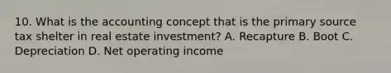 10. What is the accounting concept that is the primary source tax shelter in real estate investment? A. Recapture B. Boot C. Depreciation D. Net operating income