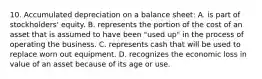 10. Accumulated depreciation on a balance sheet: A. is part of stockholders' equity. B. represents the portion of the cost of an asset that is assumed to have been "used up" in the process of operating the business. C. represents cash that will be used to replace worn out equipment. D. recognizes the economic loss in value of an asset because of its age or use.