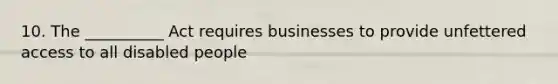 10. The __________ Act requires businesses to provide unfettered access to all disabled people