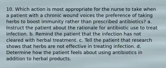 10. Which action is most appropriate for the nurse to take when a patient with a chronic wound voices the preference of taking herbs to boost immunity rather than prescribed antibiotics? a. Instruct the patient about the rationale for antibiotic use to treat infection. b. Remind the patient that the infection has not cleared with herbal treatment. c. Tell the patient that research shows that herbs are not effective in treating infection. d. Determine how the patient feels about using antibiotics in addition to herbal products.