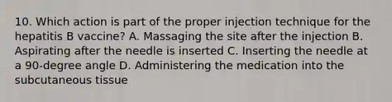 10. Which action is part of the proper injection technique for the hepatitis B vaccine? A. Massaging the site after the injection B. Aspirating after the needle is inserted C. Inserting the needle at a 90-degree angle D. Administering the medication into the subcutaneous tissue