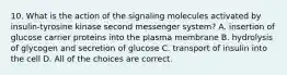 10. What is the action of the signaling molecules activated by insulin-tyrosine kinase second messenger system? A. insertion of glucose carrier proteins into the plasma membrane B. hydrolysis of glycogen and secretion of glucose C. transport of insulin into the cell D. All of the choices are correct.