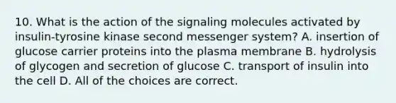 10. What is the action of the signaling molecules activated by insulin-tyrosine kinase second messenger system? A. insertion of glucose carrier proteins into the plasma membrane B. hydrolysis of glycogen and secretion of glucose C. transport of insulin into the cell D. All of the choices are correct.