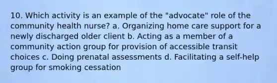 10. Which activity is an example of the "advocate" role of the community health nurse? a. Organizing home care support for a newly discharged older client b. Acting as a member of a community action group for provision of accessible transit choices c. Doing prenatal assessments d. Facilitating a self-help group for smoking cessation