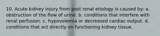 10. Acute kidney injury from post renal etiology is caused by: a. obstruction of the flow of urine. b. conditions that interfere with renal perfusion. c. hypovolemia or decreased cardiac output. d. conditions that act directly on functioning kidney tissue.