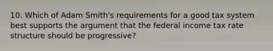 10. Which of Adam Smith's requirements for a good tax system best supports the argument that the federal income tax rate structure should be progressive?