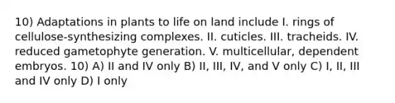 10) Adaptations in plants to life on land include I. rings of cellulose-synthesizing complexes. II. cuticles. III. tracheids. IV. reduced gametophyte generation. V. multicellular, dependent embryos. 10) A) II and IV only B) II, III, IV, and V only C) I, II, III and IV only D) I only