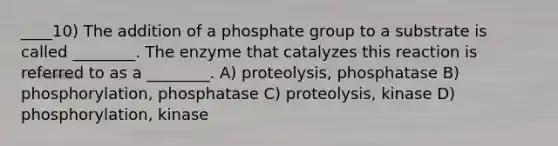 ____10) The addition of a phosphate group to a substrate is called ________. The enzyme that catalyzes this reaction is referred to as a ________. A) proteolysis, phosphatase B) phosphorylation, phosphatase C) proteolysis, kinase D) phosphorylation, kinase