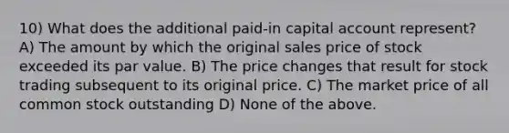 10) What does the additional paid-in capital account represent? A) The amount by which the original sales price of stock exceeded its par value. B) The price changes that result for stock trading subsequent to its original price. C) The market price of all common stock outstanding D) None of the above.