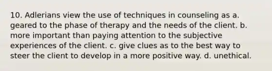 10. Adlerians view the use of techniques in counseling as a. geared to the phase of therapy and the needs of the client. b. more important than paying attention to the subjective experiences of the client. c. give clues as to the best way to steer the client to develop in a more positive way. d. unethical.