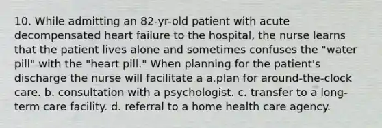 10. While admitting an 82-yr-old patient with acute decompensated heart failure to the hospital, the nurse learns that the patient lives alone and sometimes confuses the "water pill" with the "heart pill." When planning for the patient's discharge the nurse will facilitate a a.plan for around-the-clock care. b. consultation with a psychologist. c. transfer to a long-term care facility. d. referral to a home health care agency.