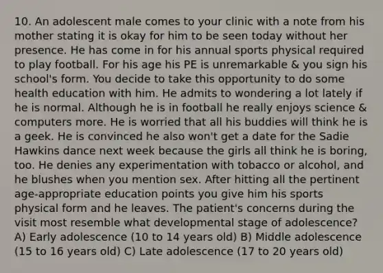 10. An adolescent male comes to your clinic with a note from his mother stating it is okay for him to be seen today without her presence. He has come in for his annual sports physical required to play football. For his age his PE is unremarkable & you sign his school's form. You decide to take this opportunity to do some health education with him. He admits to wondering a lot lately if he is normal. Although he is in football he really enjoys science & computers more. He is worried that all his buddies will think he is a geek. He is convinced he also won't get a date for the Sadie Hawkins dance next week because the girls all think he is boring, too. He denies any experimentation with tobacco or alcohol, and he blushes when you mention sex. After hitting all the pertinent age-appropriate education points you give him his sports physical form and he leaves. The patient's concerns during the visit most resemble what developmental stage of adolescence? A) Early adolescence (10 to 14 years old) B) Middle adolescence (15 to 16 years old) C) Late adolescence (17 to 20 years old)