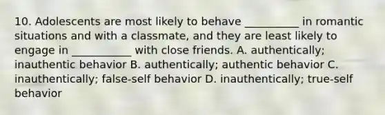 10. Adolescents are most likely to behave __________ in romantic situations and with a classmate, and they are least likely to engage in ___________ with close friends. A. authentically; inauthentic behavior B. authentically; authentic behavior C. inauthentically; false-self behavior D. inauthentically; true-self behavior