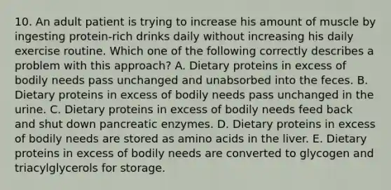 10. An adult patient is trying to increase his amount of muscle by ingesting protein-rich drinks daily without increasing his daily exercise routine. Which one of the following correctly describes a problem with this approach? A. Dietary proteins in excess of bodily needs pass unchanged and unabsorbed into the feces. B. Dietary proteins in excess of bodily needs pass unchanged in the urine. C. Dietary proteins in excess of bodily needs feed back and shut down pancreatic enzymes. D. Dietary proteins in excess of bodily needs are stored as amino acids in the liver. E. Dietary proteins in excess of bodily needs are converted to glycogen and triacylglycerols for storage.