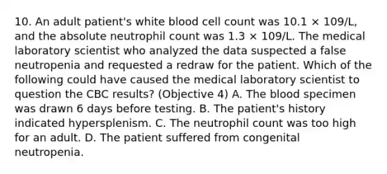 10. An adult patient's white blood cell count was 10.1 × 109/L, and the absolute neutrophil count was 1.3 × 109/L. The medical laboratory scientist who analyzed the data suspected a false neutropenia and requested a redraw for the patient. Which of the following could have caused the medical laboratory scientist to question the CBC results? (Objective 4) A. The blood specimen was drawn 6 days before testing. B. The patient's history indicated hypersplenism. C. The neutrophil count was too high for an adult. D. The patient suffered from congenital neutropenia.