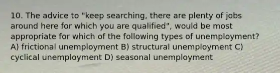 10. The advice to "keep searching, there are plenty of jobs around here for which you are qualified", would be most appropriate for which of the following types of unemployment? A) frictional unemployment B) structural unemployment C) cyclical unemployment D) seasonal unemployment