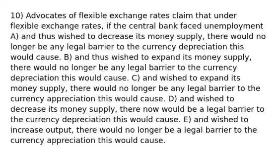 10) Advocates of flexible exchange rates claim that under flexible exchange rates, if the central bank faced unemployment A) and thus wished to decrease its money supply, there would no longer be any legal barrier to the currency depreciation this would cause. B) and thus wished to expand its money supply, there would no longer be any legal barrier to the currency depreciation this would cause. C) and wished to expand its money supply, there would no longer be any legal barrier to the currency appreciation this would cause. D) and wished to decrease its money supply, there now would be a legal barrier to the currency depreciation this would cause. E) and wished to increase output, there would no longer be a legal barrier to the currency appreciation this would cause.