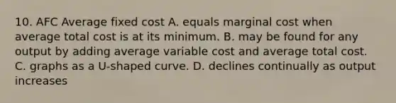 10. AFC Average fixed cost A. equals marginal cost when average total cost is at its minimum. B. may be found for any output by adding average variable cost and average total cost. C. graphs as a U-shaped curve. D. declines continually as output increases