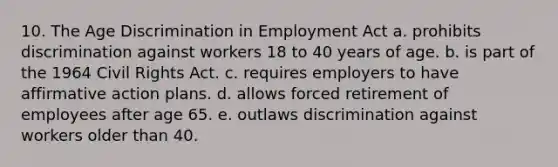 10. The Age Discrimination in Employment Act a. prohibits discrimination against workers 18 to 40 years of age. b. is part of the 1964 Civil Rights Act. c. requires employers to have affirmative action plans. d. allows forced retirement of employees after age 65. e. outlaws discrimination against workers older than 40.