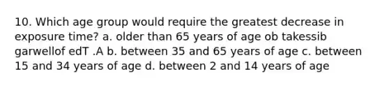 10. Which age group would require the greatest decrease in exposure time? a. older than 65 years of age ob takessib garwellof edT .A b. between 35 and 65 years of age c. between 15 and 34 years of age d. between 2 and 14 years of age