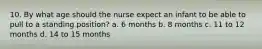 10. By what age should the nurse expect an infant to be able to pull to a standing position? a. 6 months b. 8 months c. 11 to 12 months d. 14 to 15 months