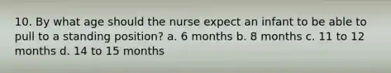 10. By what age should the nurse expect an infant to be able to pull to a standing position? a. 6 months b. 8 months c. 11 to 12 months d. 14 to 15 months