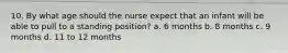 10. By what age should the nurse expect that an infant will be able to pull to a standing position? a. 6 months b. 8 months c. 9 months d. 11 to 12 months