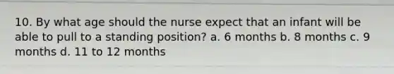 10. By what age should the nurse expect that an infant will be able to pull to a standing position? a. 6 months b. 8 months c. 9 months d. 11 to 12 months