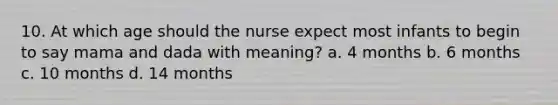 10. At which age should the nurse expect most infants to begin to say mama and dada with meaning? a. 4 months b. 6 months c. 10 months d. 14 months