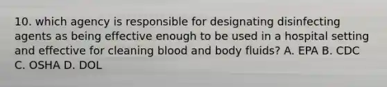 10. which agency is responsible for designating disinfecting agents as being effective enough to be used in a hospital setting and effective for cleaning blood and body fluids? A. EPA B. CDC C. OSHA D. DOL