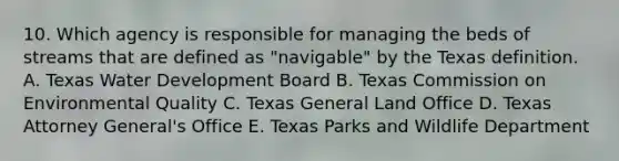 10. Which agency is responsible for managing the beds of streams that are defined as "navigable" by the Texas definition. A. Texas Water Development Board B. Texas Commission on Environmental Quality C. Texas General Land Office D. Texas Attorney General's Office E. Texas Parks and Wildlife Department