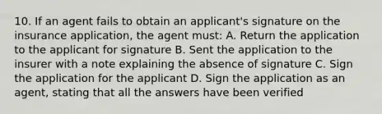 10. If an agent fails to obtain an applicant's signature on the insurance application, the agent must: A. Return the application to the applicant for signature B. Sent the application to the insurer with a note explaining the absence of signature C. Sign the application for the applicant D. Sign the application as an agent, stating that all the answers have been verified