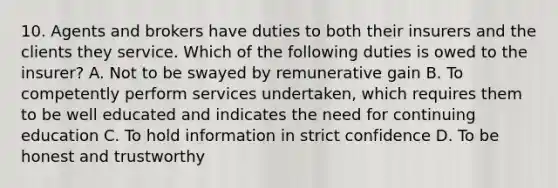 10. Agents and brokers have duties to both their insurers and the clients they service. Which of the following duties is owed to the insurer? A. Not to be swayed by remunerative gain B. To competently perform services undertaken, which requires them to be well educated and indicates the need for continuing education C. To hold information in strict confidence D. To be honest and trustworthy