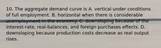 10. The aggregate demand curve is A. vertical under conditions of full employment. B. horizontal when there is considerable unemployment in the economy. C. downsloping because of the interest-rate, real-balances, and foreign purchases effects. D. downsloping because production costs decrease as real output rises.