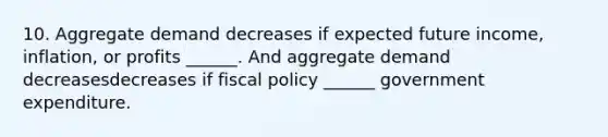 10. Aggregate demand decreases if expected future​ income, inflation, or profits​ ______. And aggregate demand decreasesdecreases if fiscal policy​ ______ government expenditure.